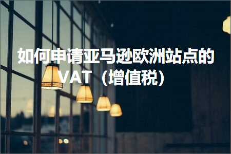 跨境电商知识:如何申请亚马逊欧洲站点的VAT（增值税）